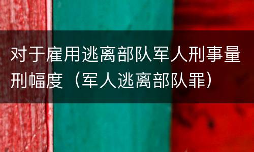 对于雇用逃离部队军人刑事量刑幅度（军人逃离部队罪）