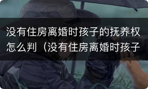 没有住房离婚时孩子的抚养权怎么判（没有住房离婚时孩子的抚养权怎么判决）