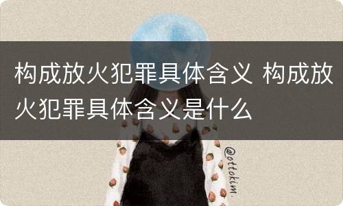 构成放火犯罪具体含义 构成放火犯罪具体含义是什么