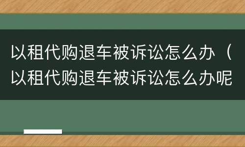 以租代购退车被诉讼怎么办（以租代购退车被诉讼怎么办呢）