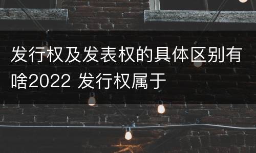 发行权及发表权的具体区别有啥2022 发行权属于