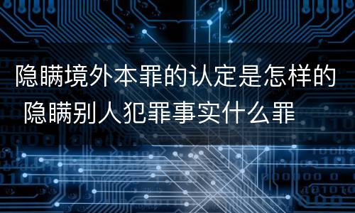 隐瞒境外本罪的认定是怎样的 隐瞒别人犯罪事实什么罪
