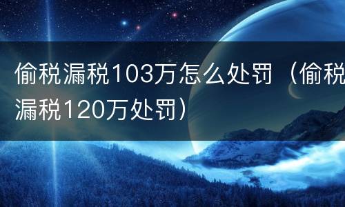 偷税漏税103万怎么处罚（偷税漏税120万处罚）