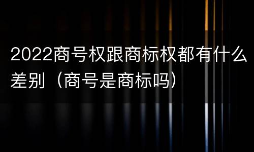 2022商号权跟商标权都有什么差别（商号是商标吗）