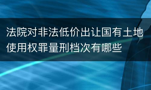 法院对非法低价出让国有土地使用权罪量刑档次有哪些