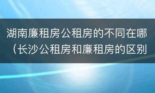 湖南廉租房公租房的不同在哪（长沙公租房和廉租房的区别）