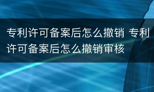 专利许可备案后怎么撤销 专利许可备案后怎么撤销审核
