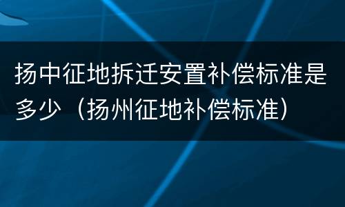 扬中征地拆迁安置补偿标准是多少（扬州征地补偿标准）