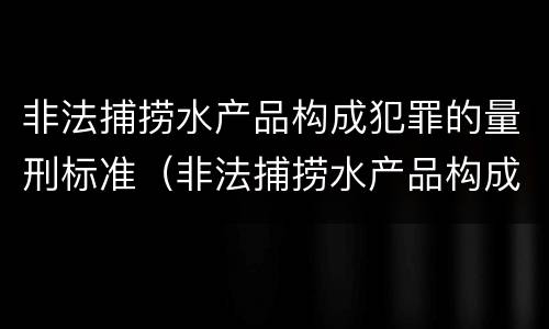 非法捕捞水产品构成犯罪的量刑标准（非法捕捞水产品构成犯罪的量刑标准是什么）