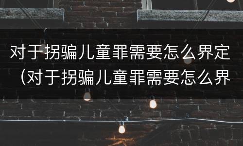 对于拐骗儿童罪需要怎么界定（对于拐骗儿童罪需要怎么界定呢）