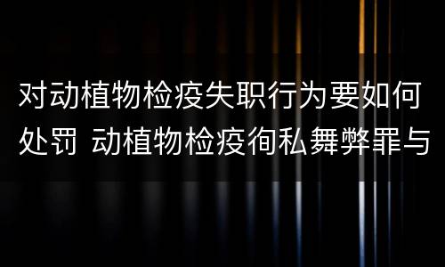 对动植物检疫失职行为要如何处罚 动植物检疫徇私舞弊罪与动植物检疫失职罪的区别在于