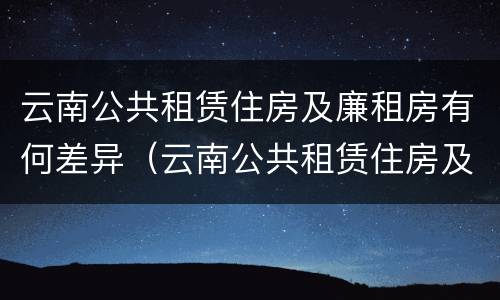 云南公共租赁住房及廉租房有何差异（云南公共租赁住房及廉租房有何差异）