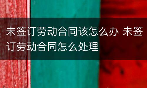 未签订劳动合同该怎么办 未签订劳动合同怎么处理