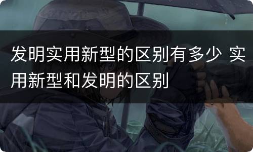 发明实用新型的区别有多少 实用新型和发明的区别