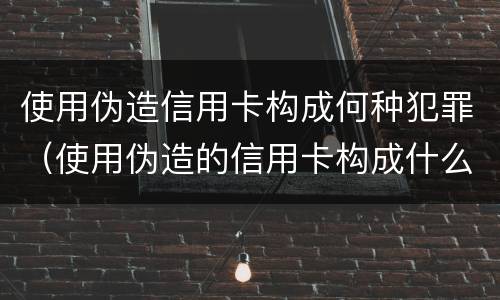 使用伪造信用卡构成何种犯罪（使用伪造的信用卡构成什么罪）