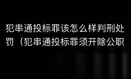 犯串通投标罪该怎么样判刑处罚（犯串通投标罪须开除公职吗）