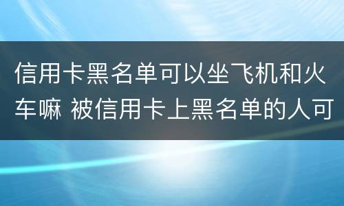 信用卡黑名单可以坐飞机和火车嘛 被信用卡上黑名单的人可以坐火车吗