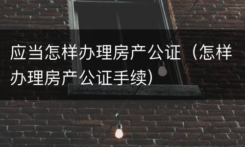 应当怎样办理房产公证（怎样办理房产公证手续）
