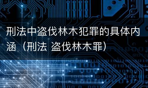 刑法中盗伐林木犯罪的具体内涵（刑法 盗伐林木罪）