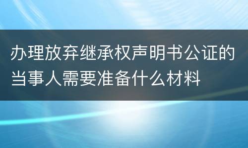 办理放弃继承权声明书公证的当事人需要准备什么材料