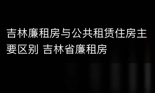 吉林廉租房与公共租赁住房主要区别 吉林省廉租房