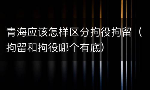 青海应该怎样区分拘役拘留（拘留和拘役哪个有底）