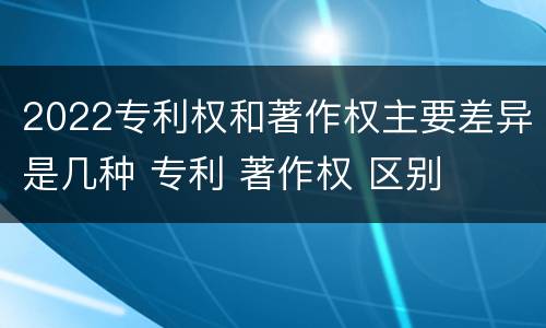 2022专利权和著作权主要差异是几种 专利 著作权 区别