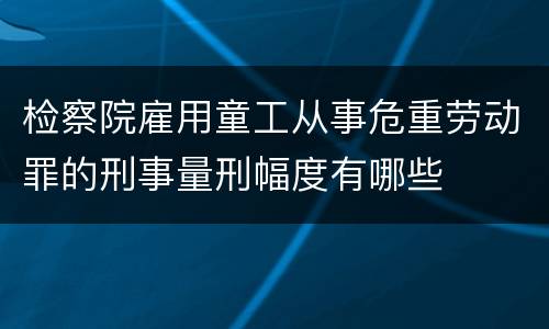 检察院雇用童工从事危重劳动罪的刑事量刑幅度有哪些