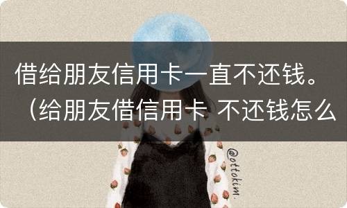 借给朋友信用卡一直不还钱。（给朋友借信用卡 不还钱怎么办）