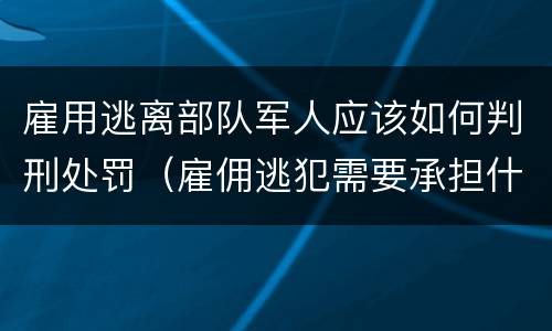 雇用逃离部队军人应该如何判刑处罚（雇佣逃犯需要承担什么责任）