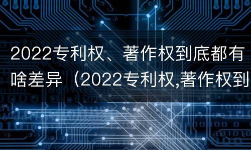 2022专利权、著作权到底都有啥差异（2022专利权,著作权到底都有啥差异呢）