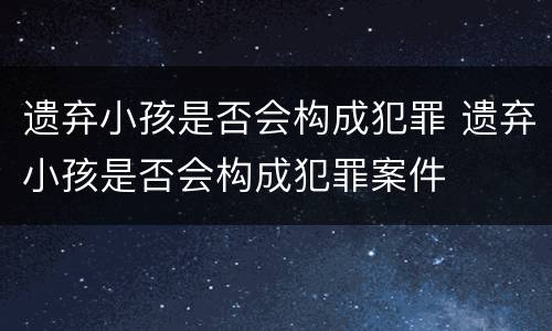 遗弃小孩是否会构成犯罪 遗弃小孩是否会构成犯罪案件