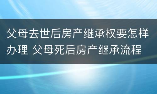 父母去世后房产继承权要怎样办理 父母死后房产继承流程