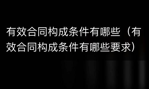 有效合同构成条件有哪些（有效合同构成条件有哪些要求）