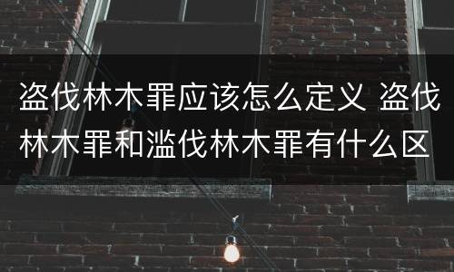 盗伐林木罪应该怎么定义 盗伐林木罪和滥伐林木罪有什么区别