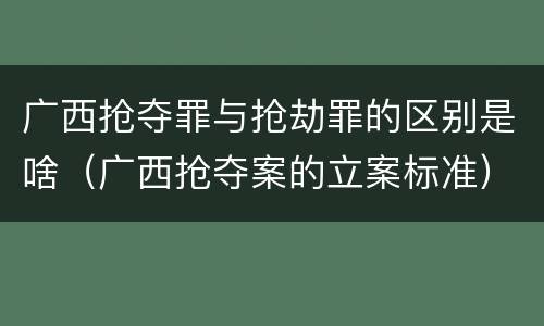 广西抢夺罪与抢劫罪的区别是啥（广西抢夺案的立案标准）