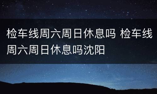 检车线周六周日休息吗 检车线周六周日休息吗沈阳