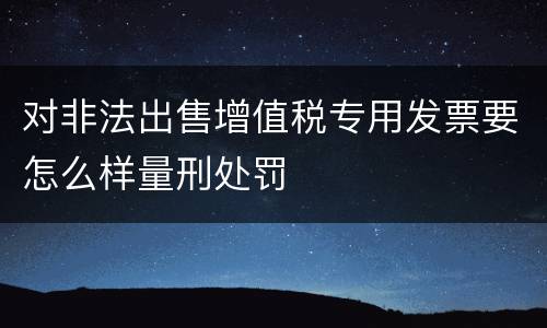 对非法出售增值税专用发票要怎么样量刑处罚