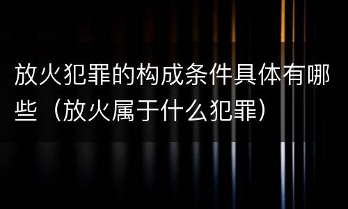 放火犯罪的构成条件具体有哪些（放火属于什么犯罪）