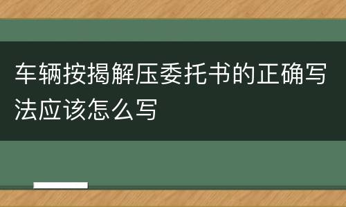 车辆按揭解压委托书的正确写法应该怎么写
