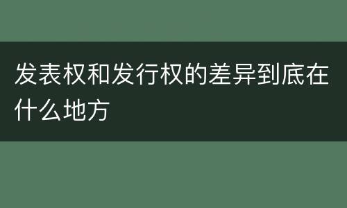 发表权和发行权的差异到底在什么地方