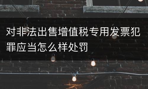对非法出售增值税专用发票犯罪应当怎么样处罚