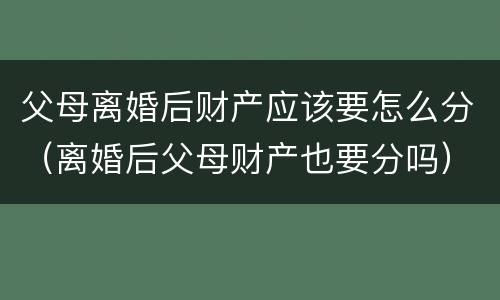 父母离婚后财产应该要怎么分（离婚后父母财产也要分吗）
