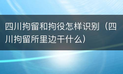 四川拘留和拘役怎样识别（四川拘留所里边干什么）