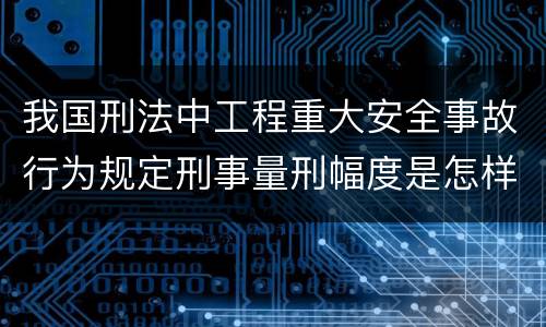 我国刑法中工程重大安全事故行为规定刑事量刑幅度是怎样