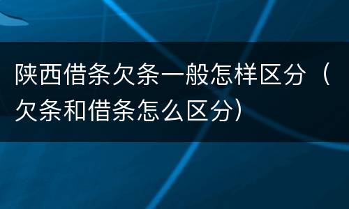 陕西借条欠条一般怎样区分（欠条和借条怎么区分）