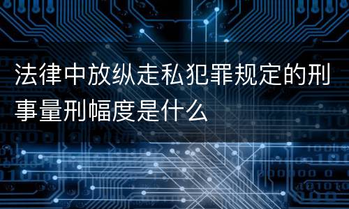 法律中放纵走私犯罪规定的刑事量刑幅度是什么