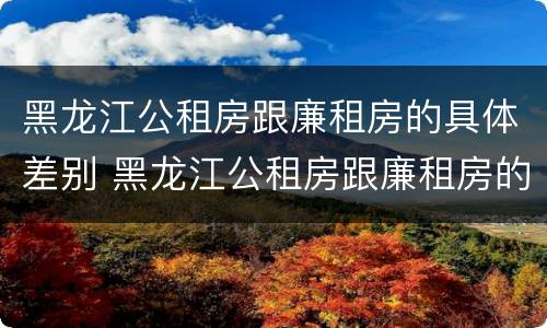 黑龙江公租房跟廉租房的具体差别 黑龙江公租房跟廉租房的具体差别在哪