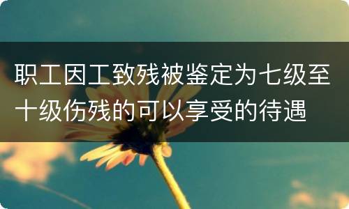 职工因工致残被鉴定为七级至十级伤残的可以享受的待遇