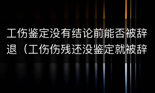 工伤鉴定没有结论前能否被辞退（工伤伤残还没鉴定就被辞退）